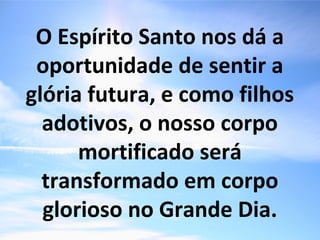 O Espírito Santo nos dá a
oportunidade de sentir a
glória futura, e como filhos
adotivos, o nosso corpo
mortificado será
transformado em corpo
glorioso no Grande Dia.
 