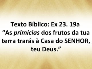 Texto Bíblico: Ex 23. 19a
“As primícias dos frutos da tua
terra trarás à Casa do SENHOR,
teu Deus.”
 