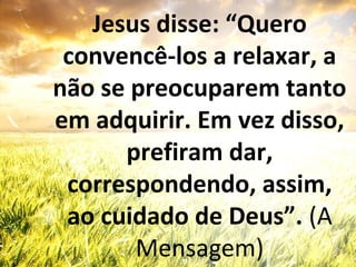 Jesus disse: “Quero
convencê-los a relaxar, a
não se preocuparem tanto
em adquirir. Em vez disso,
prefiram dar,
correspondendo, assim,
ao cuidado de Deus”. (A
Mensagem)
 
