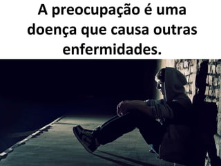 A preocupação é uma
doença que causa outras
enfermidades.
 