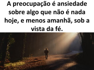 A preocupação é ansiedade
sobre algo que não é nada
hoje, e menos amanhã, sob a
vista da fé.
 