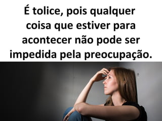 É tolice, pois qualquer
coisa que estiver para
acontecer não pode ser
impedida pela preocupação.
 