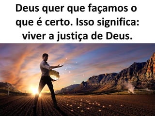 Deus quer que façamos o
que é certo. Isso significa:
viver a justiça de Deus.
 