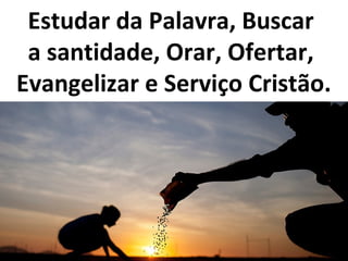 Estudar da Palavra, Buscar
a santidade, Orar, Ofertar,
Evangelizar e Serviço Cristão.
 