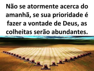 Não se atormente acerca do
amanhã, se sua prioridade é
fazer a vontade de Deus, as
colheitas serão abundantes.
 