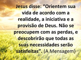 Jesus disse: “Orientem sua
vida de acordo com a
realidade, a iniciativa e a
provisão de Deus. Não se
preocupem com as perdas, e
descobrirão que todas as
suas necessidades serão
satisfeitas”. (A Mensagem)
 