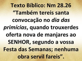 Texto Bíblico: Nm 28.26
“Também tereis santa
convocação no dia das
primícias, quando trouxerdes
oferta nova de manjares ao
SENHOR, segundo a vossa
Festa das Semanas; nenhuma
obra servil fareis”.
 