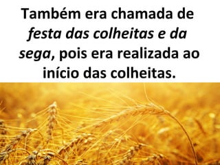 Também era chamada de
festa das colheitas e da
sega, pois era realizada ao
início das colheitas.
 
