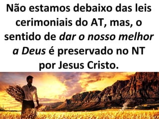 Não estamos debaixo das leis
cerimoniais do AT, mas, o
sentido de dar o nosso melhor
a Deus é preservado no NT
por Jesus Cristo.
 