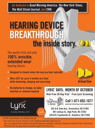 As featured in Good Morning America, The New York Times,
              The Wall Street Journal, and CNN.




          HEARING DEVICE
          BREAKTHROUGH,
                                               the inside inside story.
                                                       the story.
       The world’s first and only
       100% invisible,
       extended wear
       hearing device.
       • Designed to closely mimic the way you hear naturally

                                               ,
       • Worn 24/7 for up to 4 months at a time*
         while showering, sleeping and exercising                                                                       Actual Size
       • No batteries to change, no daily
                                                                                 LYRIC DAYS: MONTH OF OCTOBER
                                                                                        ®


         insertion or removal required
                                                                                                          †
                                                                                 Risk-Free 30-Day Trial • Free Lyric Screening

                                                                                                    Call 1-877-692-1077
                                                                                                    www.lyrichearing.com/septembery

                                                             %
                                                                 I NV I S            532-A N. Elam Ave., Greensboro, NC 27403
                                                                        IB
                                                      10 0




                                                                                       801 Lindsay St., High Point, NC 27262
                                                                            LE




            Invisible. Effortless. 24/7.
                                                                 24 / 7            328-B N. Fayetteville St., Asheboro, NC 27203
© 2009 InSound Medical, Inc. All Rights Reserved.
*Lyric can be worn for up to 120 days at a time. Individual replacement needs may vary.
  Lyric is not appropriate for all patients. See your ENT physician, audiologist or hearing aid dispenser to determine if Lyric is right for you.
†
 Professional fees may apply. Annual subscription begins the first day of trial.
 