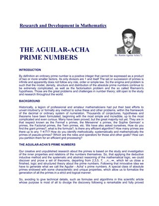 Research and Development in Mathematics
THE AGUILAR-ACHA
PRIME NUMBERS
By: Ramón Aguilar Achá (*)
INTRODUCTION
By definition an ordinary prime number is a positive integer that cannot be expressed as a product
of two or more smaller factors. Its only divisors are 1 and itself The set or succession of primes is
infinite and apparently does not follow any role, order or simple law. So the enigma and problem is
such that the model, density, structure and distribution of the absolute prime numbers continue to
be extremely complicated, as well as the factorisation problem and the so called Riemann's
hypothesis. Those are the great problems and challenges in number theory; still open to the study
and research throughout the world.
BACKGROUND
Historically, a legion of professional and amateur mathematicians had put their best efforts to
unveil intuitive1y or formally any method to solve these and other problems, within the framework
of the decimal or ordinary system of numeration. Thousands of conjectures, hypotheses and
theorems have been formulated, beginning with the most simple and incredible, up to the most
complicated and even curious. Many have been proved, but the great majority not yet. They are in
that respect known as the Fermaf s primes, the Mersenne' s primes, the Sophie Germain' s
primes, the Factorial primes, the Twin primes, etc. We have also asked ourselves, How do you
find the giant primes?, what is the formula?, Is there any efficient algorithm? How many primes are
there up to any ? How do you identify methodically, systematically and mathematically the
primes of pseudo-primes? Which are the roles and operators for those and other goals? How can
you partition them for an efficient grid processing?
THE AGUILAR-ACHA'S PRIME NUMBERS
Our creative and unpublished research about the primes is based on the study and investigation
of the inner properties and relations of the numbers themselves. So, that applying the deductive
inductive method and the systematic and abstract reasoning of the mathematical logic, we could
discover and prove a set of theorems, departing from 2,3,5, 7, ...n... , which let us close a
finished, logic and structured theory about the prime numbers. Following that innovative idea we
have to generate what we call the Aguilar - Acha' s prime numbers. A special class of absolute
primes endowed with some characteristic and unique properties, which allow us to formalize the
generation of all the primes in a strict and logical manner.
So, avoiding to give technical details, such as formulas and algorithms in this scientific article
whose purpose is most of all to divulge the discovery following a remarkable and fully proved
 