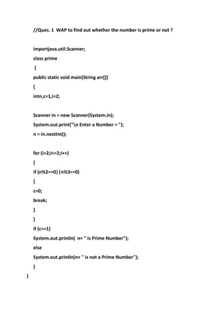 //Ques. 1 WAP to find out whether the number is prime or not ?

importjava.util.Scanner;
class prime
{
public static void main(String arr[])
{
intn,c=1,i=2;

Scanner in = new Scanner(System.in);
System.out.print("n Enter a Number = ");
n = in.nextInt();

for (i=2;i<=2;i++)
{
if (n%2==0||n%3==0)
{
c=0;
break;
}
}
if (c==1)
System.out.println( n+ " is Prime Number");
else
System.out.println(n+ " is not a Prime Number");
}
}

 