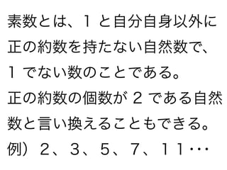 素数とは、1 と自分自身以外に
正の約数を持たない自然数で、
1 でない数のことである。
正の約数の個数が 2 である自然
数と言い換えることもできる。
例）２、３、５、７、１１･･･
 