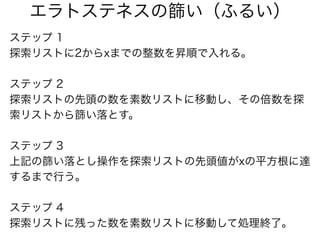 ステップ 1
探索リストに2からxまでの整数を昇順で入れる。
ステップ 2
探索リストの先頭の数を素数リストに移動し、その倍数を探
索リストから篩い落とす。
ステップ 3
上記の篩い落とし操作を探索リストの先頭値がxの平方根に達
するまで行う。...