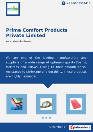 +91-9953364410
A Member of
Prime Comfort Products
Private Limited
www.primerefresh.com
We are one of the leading manufacturers and
suppliers of a wide range of optimum quality Foams,
Mattress and Pillows. Owing to their smooth ﬁnish,
resistance to shrinkage and durability, these products
are highly demanded.
 