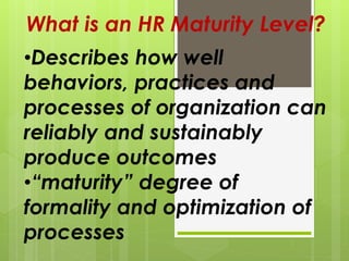 What is an HR Maturity Level?
•Describes how well
behaviors, practices and
processes of organization can
reliably and sustainably
produce outcomes
•“maturity” degree of
formality and optimization of
processes
 