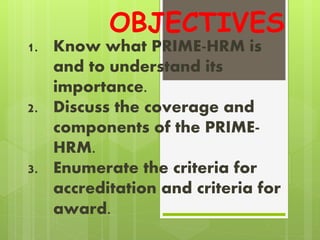 OBJECTIVES
1. Know what PRIME-HRM is
and to understand its
importance.
2. Discuss the coverage and
components of the PRIME-
HRM.
3. Enumerate the criteria for
accreditation and criteria for
award.
 