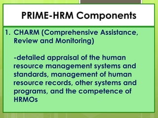 PRIME-HRM Components
1. CHARM (Comprehensive Assistance,
Review and Monitoring)
-detailed appraisal of the human
resource management systems and
standards, management of human
resource records, other systems and
programs, and the competence of
HRMOs
 