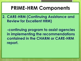 PRIME-HRM Components
2. CARE-HRM (Continuing Assistance and
Review for Excellent HRM)
-continuing program to assist agencies
in implementing the recommendations
contained in the CHARM or CARE-HRM
report.
 