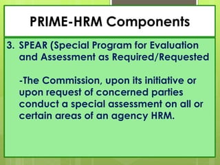 PRIME-HRM Components
3. SPEAR (Special Program for Evaluation
and Assessment as Required/Requested
-The Commission, upon its initiative or
upon request of concerned parties
conduct a special assessment on all or
certain areas of an agency HRM.
 
