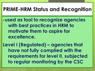 PRIME-HRM Status and Recognition
-used as tool to recognize agencies
with best practices in HRM to
motivate them to aspire for
excellence.
Level I (Regulated) – agencies that
have not fully complied with the
requirements for level II, subjected
to regular monitoring by the CSC
 