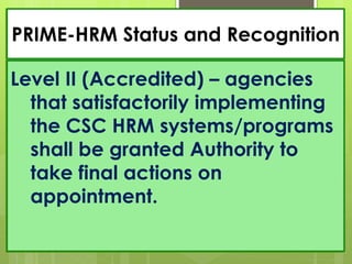PRIME-HRM Status and Recognition
Level II (Accredited) – agencies
that satisfactorily implementing
the CSC HRM systems/programs
shall be granted Authority to
take final actions on
appointment.
 