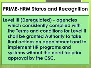 PRIME-HRM Status and Recognition
Level III (Deregulated) – agencies
which consistently complied with
the Terms and conditions for Level II
shall be granted Authority to take
final actions on appointment and to
implement HR programs and
systems without the need for prior
approval by the CSC.
 