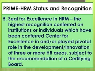 PRIME-HRM Status and Recognition
5. Seal for Excellence in HRM – the
highest recognition conferred on
institutions or individuals which have
been conferred Center for
Excellence in and/or played pivotal
role in the development/innovation
of three or more HR areas, subject to
the recommendation of a Certifying
Board.
 