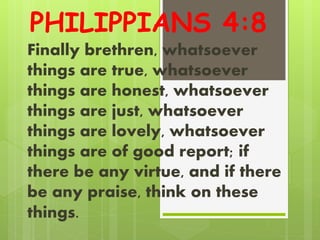 PHILIPPIANS 4:8
Finally brethren, whatsoever
things are true, whatsoever
things are honest, whatsoever
things are just, whatsoever
things are lovely, whatsoever
things are of good report; if
there be any virtue, and if there
be any praise, think on these
things.
 