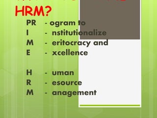HRM?
PR - ogram to
I - nstitutionalize
M - eritocracy and
E - xcellence
H - uman
R - esource
M - anagement
 