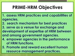 PRIME-HRM Objectives
1. assess HRM practices and capabilities of
agencies.
2. search mechanism for best practices
3. serve as a venue for exchange and
development of expertise of HRM between
and among government agencies.
4. empower agencies in the performance
of HRM functions.
5. Promote and reward excellent human
resource management practices.
 