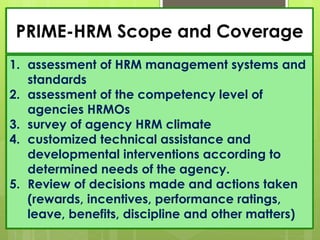 PRIME-HRM Scope and Coverage
1. assessment of HRM management systems and
standards
2. assessment of the competency level of
agencies HRMOs
3. survey of agency HRM climate
4. customized technical assistance and
developmental interventions according to
determined needs of the agency.
5. Review of decisions made and actions taken
(rewards, incentives, performance ratings,
leave, benefits, discipline and other matters)
 