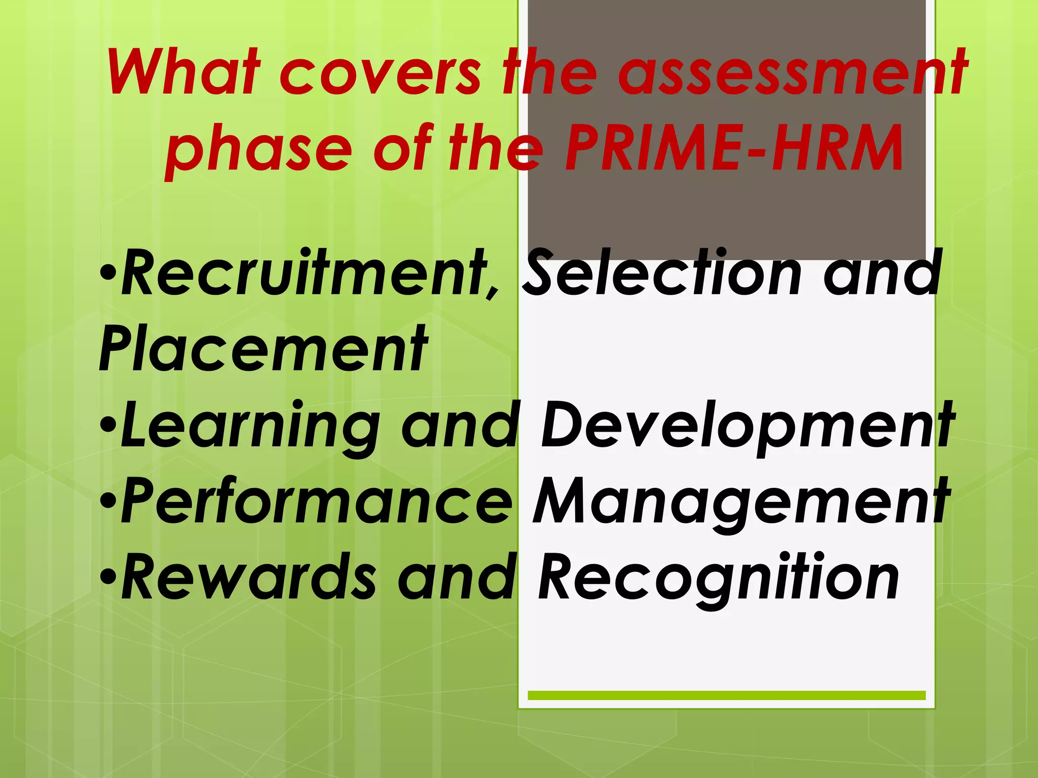 What covers the assessment
phase of the PRIME-HRM
•Recruitment, Selection and
Placement
•Learning and Development
•Performance Management
•Rewards and Recognition
 