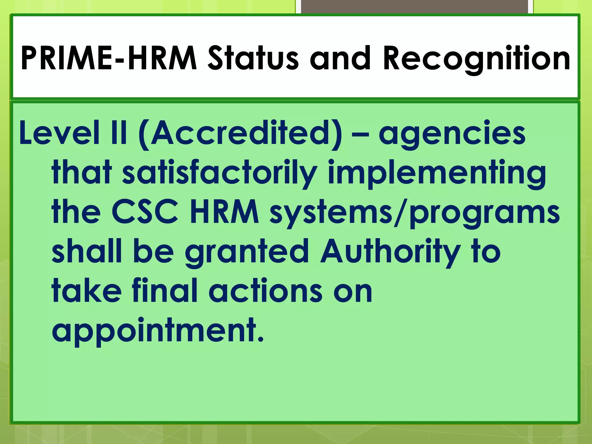 PRIME-HRM Status and Recognition
Level II (Accredited) – agencies
that satisfactorily implementing
the CSC HRM systems/programs
shall be granted Authority to
take final actions on
appointment.
 
