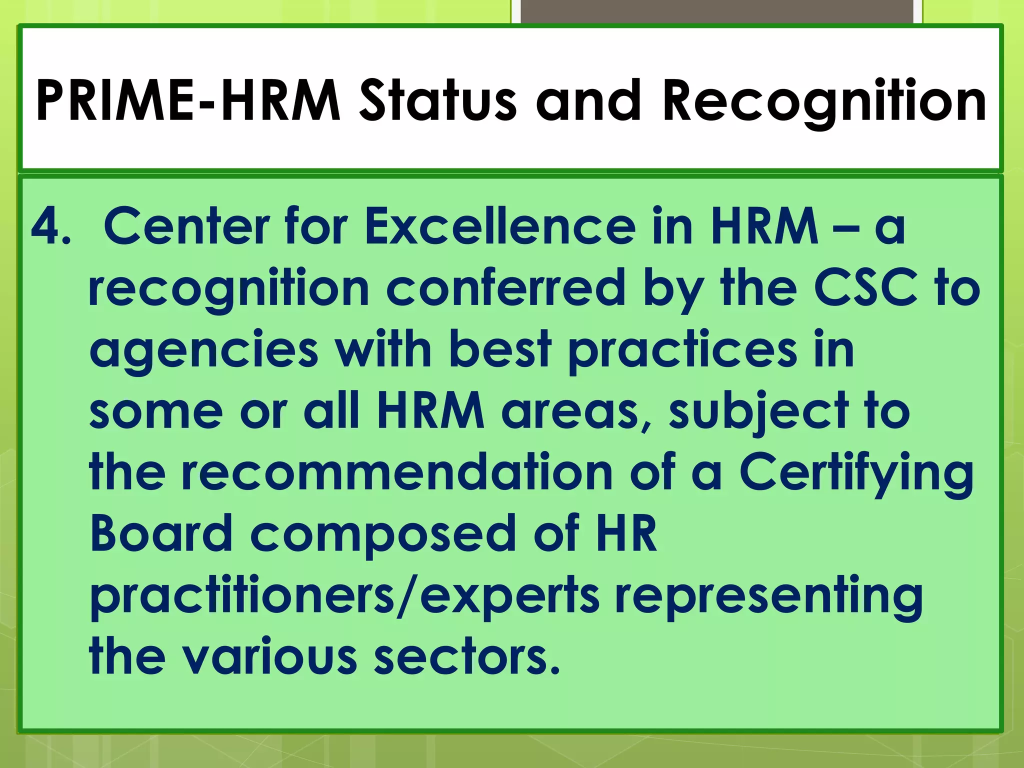PRIME-HRM Status and Recognition
4. Center for Excellence in HRM – a
recognition conferred by the CSC to
agencies with best practices in
some or all HRM areas, subject to
the recommendation of a Certifying
Board composed of HR
practitioners/experts representing
the various sectors.
 