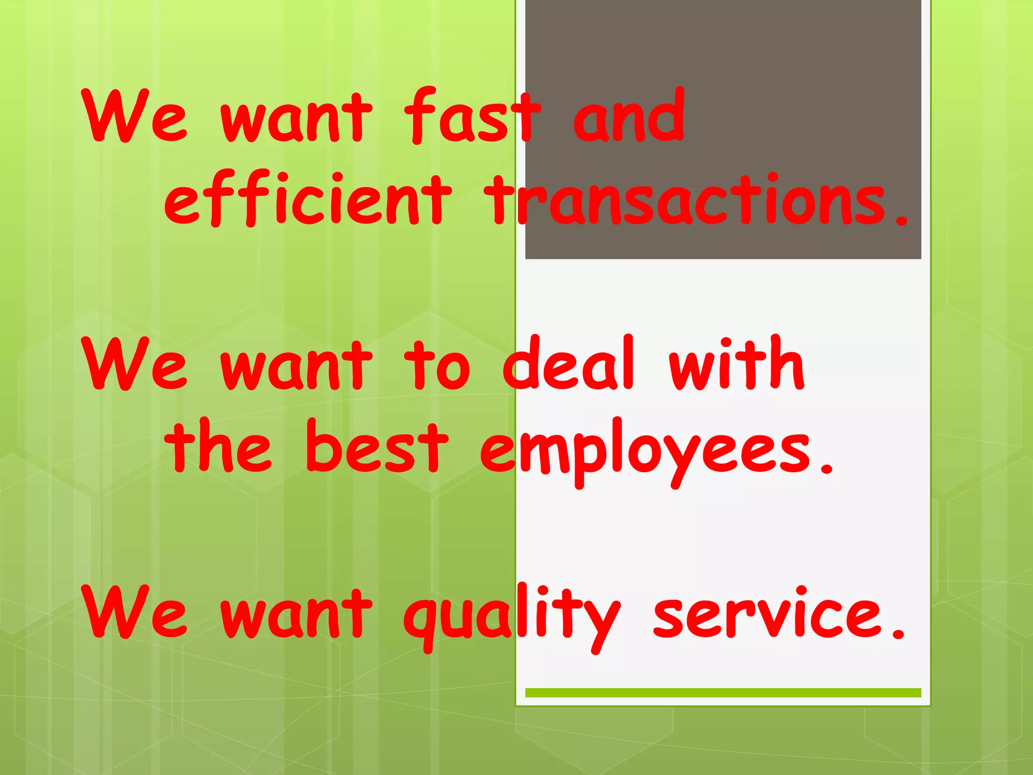 We want fast and
efficient transactions.
We want to deal with
the best employees.
We want quality service.
 