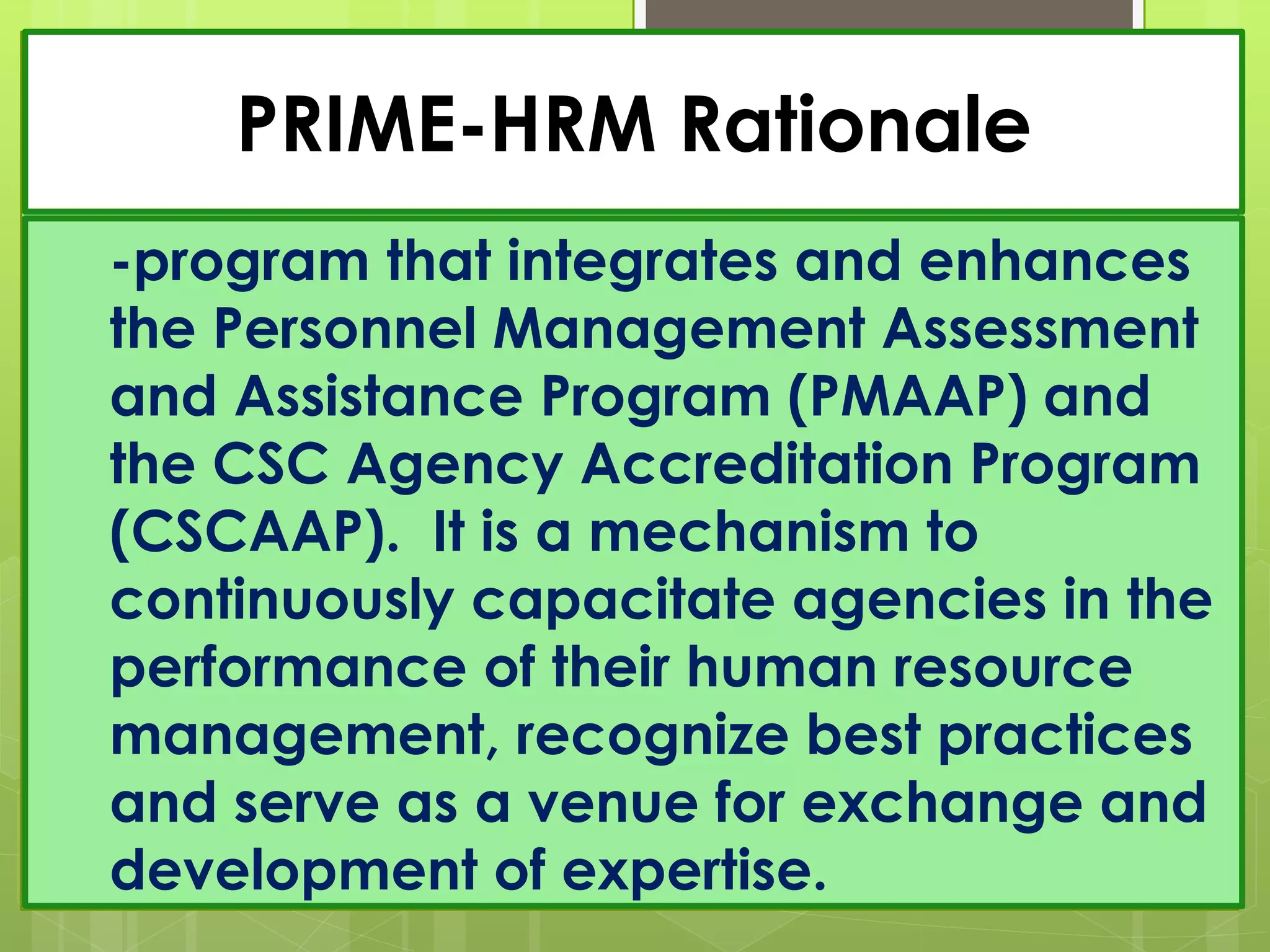 PRIME-HRM Rationale
-program that integrates and enhances
the Personnel Management Assessment
and Assistance Program (PMAAP) and
the CSC Agency Accreditation Program
(CSCAAP). It is a mechanism to
continuously capacitate agencies in the
performance of their human resource
management, recognize best practices
and serve as a venue for exchange and
development of expertise.
 