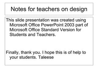 Notes for teachers on design This slide presentation was created using Microsoft Office PowerPoint 2003 part of Microsoft Office Standard Version for Students and Teachers.  Finally, thank you. I hope this is of help to your students. Taleese 