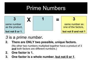 Prime Numbers 3  is a  prime number . There are ONLY two possible, unique factors. (No other two numbers multiplied together have a product of 3  and  both factors are different numbers.) 2. One factor is 1. 3. One factor is a whole number,  but not 0 or 1 . 3 same number as the product, but not 0 or 1. X 1 = 3 same number as one of the factors,  but not 0 and not 1 