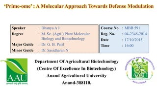 Department Of Agricultural Biotechnology
(Centre Of Excellence In Biotechnology)
Anand Agricultural University
Anand-388110.
‘Prime-ome’ : A Molecular Approach Towards Defense Modulation
Speaker : Dhanya A J
Degree : M. Sc. (Agri.) Plant Molecular
Biology and Biotechnology
Major Guide : Dr. G. B. Patil
Minor Guide : Dr. Sasidharan N
Course No : MBB 591
Reg. No. : 04-2348-2014
Date : 17/10/2015
Time : 16:00
 