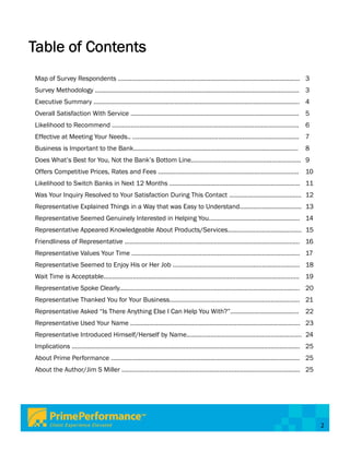 Table of Contents
Map of Survey Respondents .......................................................................................................... 3
Survey Methodology ....................................................................................................................... 3
Executive Summary ........................................................................................................................ 4
Overall Satisfaction With Service .................................................................................................. 5
Likelihood to Recommend ............................................................................................................. 6
Effective at Meeting Your Needs.. ................................................................................................. 7
Business is Important to the Bank................................................................................................               8
Does What’s Best for You, Not the Bank’s Bottom Line................................................................ 9
Offers Competitive Prices, Rates and Fees .................................................................................. 10
Likelihood to Switch Banks in Next 12 Months ............................................................................ 11
Was Your Inquiry Resolved to Your Satisfaction During This Contact .......................................... 12
Representative Explained Things in a Way that was Easy to Understand.................................... 13
Representative Seemed Genuinely Interested in Helping You..................................................... 14
Representative Appeared Knowledgeable About Products/Services........................................... 15
Friendliness of Representative ...................................................................................................... 16
Representative Values Your Time .................................................................................................. 17
Representative Seemed to Enjoy His or Her Job .......................................................................... 18
Wait Time is Acceptable.................................................................................................................. 19
Representative Spoke Clearly......................................................................................................... 20
Representative Thanked You for Your Business............................................................................ 21
Representative Asked “Is There Anything Else I Can Help You With?”........................................ 22
Representative Used Your Name ................................................................................................... 23
Representative Introduced Himself/Herself by Name................................................................... 24
Implications ..................................................................................................................................... 25
About Prime Performance .............................................................................................................. 25
About the Author/Jim S Miller ........................................................................................................ 25




                                                                                                                                                        2
 