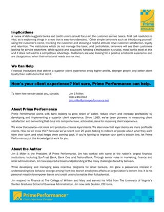 Implications
A review of data suggests banks and credit unions should focus on the customer service basics. First call resolution is
vital, as is explaining things in a way that is easy to understand. Other simple behaviors such as introducing yourself,
using the customer’s name, thanking the customer and showing a helpful attitude drive customer satisfaction, loyalty
and retention. The institutions which do not manage the basic, and controllable, behaviors will see their customers
looking for service elsewhere. While quickly and accurately handling a transaction is crucial, most banks excel at this
and it does not lead to a competitive advantage. Customers are also looking for a positive emotional experience and
are disappointed when their emotional needs are not met.


We Can Help
Financial institutions that deliver a superior client experience enjoy higher profits, stronger growth and better client
loyalty than institutions that don’t.


How’s your client experience? Not sure, Prime Performance can help.

To learn how we can assist you, contact:         Jim S Miller:
                                                 800.246.0943
                                                 jim.miller@primeperformance.net


About Prime Performance
Prime Performance works with bank leaders to grow share of wallet, reduce churn and increase profitability by
developing and implementing a superior client experience. Since 1989, we’ve been pioneers in measuring client
satisfaction and converting that data into comprehensive, actionable plans for improving client experience.

We know that service—not rates and products—creates loyal clients. We also know that loyal clients are more profitable
clients. How do we know this? Because we’ve spent over 20 years talking to millions of people about what they want
from their bank and what keeps them coming back. If you’re looking to improve your bank’s bottom line, let Prime
Performance put this knowledge to work for you.


About the Author
Jim S Miller is the President of Prime Performance. Jim has worked with some of the nation’s largest financial
institutions, including SunTrust Bank, Bank One and NationsBank. Through senior roles in marketing, finance and
retail administration, Jim has acquired a broad understanding of the many challenges faced by bankers.

While developing and managing sales incentive programs for retail bankers, Jim grew a passionate interest in
understanding how behavior change among front-line branch employees affects an organization’s bottom line. It is his
personal mission to empower banks and credit unions to realize their full potential.

Jim majored in Finance at The College of William and Mary and earned his MBA from The University of Virginia’s
Darden Graduate School of Business Administration. Jim now calls Boulder, CO home.




                                                                                                                     25
 