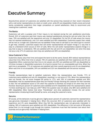 Executive Summary
Seventy-three percent of customers are satisfied with the service they received on their recent interaction
with a call center representative at a bank or credit union, while 6% are dissatisfied. Credit unions and small
banks consistently outperform their larger competitors on overall satisfaction, likely to recommend and
meeting their customers’ needs

The Basics
Customers call with a purpose and if their inquiry is not resolved during the call, satisfaction plummets.
Overall, 91% of customers said their inquiry was resolved satisfactorily during the call and when this is the
case, 79% are satisfied with the experience and only 1% dissatisfied. For the 9% of calls where the inquiry
was not resolved satisfactorily, only 11% were satisfied and 49% dissatisfied. Customers expect their needs
will be met on a single call. Customers are not satisfied if they have to call back or are told to go to a branch
to get help. Likewise, customers expect that call center representatives will explain things in a way that is
easy to understand which occurs on 91% of calls. When the call center representative explains things in a
way that is easy to understand, 78% are satisfied with the call and 3% are dissatisfied, but when this does
not occur only 17% of customers claim they are satisfied and 40% are dissatisfied.

Value Customer’s Time
Customers clearly value their time and expect the bank to do the same. Overall, 85% believe representatives
value their time. When their time is valued, 79% of customers are satisfied with their experience and 3% are
dissatisfied. When customers feel their time is not valued, only 20% are satisfied and 33% are dissatisfied (a
10 times increase in dissatisfied customers). It is hard to recover from an unacceptable wait time. When the
wait time is acceptable, 77% of customers are satisfied with their overall experience and 4% are dissatisfied.
When wait time is not acceptable, 24% are satisfied and 31% are dissatisfied with the service received.

Friendly
Friendly representatives lead to satisfied customers. When the representative was friendly, 77% of
customers were satisfied and only 4% dissatisfied, resulting in a net score of 73%. When the representative
was not friendly, the net score dropped 90 points to -17%, with 19% of customers satisfied and 36%
dissatisfied. How do representatives show they are friendly? Simply thanking the customer for their business
is vital. The net satisfaction score is 73% when the customer is thanked, but drops to 5% when they are not
thanked. Seventy-six percent of customers were satisfied and 4% dissatisfied when the representative asked
“Is there anything else I can help you with?” When the question was not asked, only 38% were satisfied and
28% dissatisfied. Other factors that show “friendliness” and drive satisfaction include; the call center
representative introducing himself/herself by name, and using the customer's name.

Genuine
Of course, all the behaviors must be genuine. Eighty-seven percent of customers claimed the representative
was genuinely interested in helping them. When this occurred, 81% of customers were satisfied with the
experience and 2% were dissatisfied. When they felt the representative was not genuinely interested in
helping, 18% of customers were satisfied and 35% dissatisfied. The difference in the net score of 96 points
shows that it is not enough to go through the motions. Customers must feel that bankers care about their
business and are genuinely interested in helping them.




                                                                                                                4
 