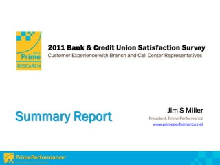 2011 Bank & Credit Union Satisfaction Survey
    Customer Experience with Branch and Call Center Representatives




                                                      Jim S Miller
Summary Report                               President, Prime Performance
                                               www.primeperformance.net
 