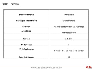 Ficha Técnica



                Empreendimento                            Prime Plaza

           Realização e Construção                      Grupo Mendes

                   Endereço                   Av. Presidente Wilson, 29 - Gonzaga

                  Arquitetura
                                                       Roberto Saviello

                    Terreno                                3.218 m²

                  Nº de Torres                                 1

                Nº de Pavimentos
                                              25 Tipo + 3 de CO Triplex + 1 Garden


             Total de Unidades                                54




                              www.realimoveis.com.br
 