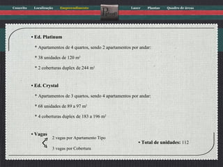 •  Ed. Platinum * Apartamentos de 4 quartos, sendo 2 apartamentos por andar: * 38 unidades de 120 m 2 * 2 coberturas duplex de 244 m 2 •  Ed. Crystal * Apartamentos de 3 quartos, sendo 4 apartamentos por andar: * 68 unidades de 89 a 97 m 2 * 4 coberturas duplex de 183 a 196 m 2 •  Vagas •  Total de unidades:  112 2 vagas por Apartamento Tipo 3 vagas por Cobertura 
