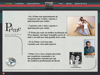 - Só o Prime tem apartamentos de 4 quartos com 3 suítes e apenas 2 apartamentos por andar. - 3 quartos com 1 suíte e apenas 4 apartamentos por andar - É Prime por estar na melhor localização de Nova Iguaçu: um lugar tranqüilo, perto de tudo e cercado por uma grande área verde. - Só no Prime você tem uma varanda com vista indevassável. - Prime é ter a área comum decorada por arquitetas renomadas e ter um paisagismo assinado por um dos melhores profissionais do Brasil. Laura e  Cristina Bezamat Sérgio Santana 