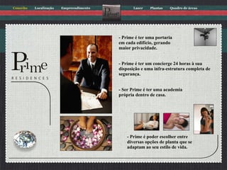 - Prime é ter uma portaria em cada edifício, gerando maior privacidade. - Prime é ter um concierge 24 horas à sua disposição e uma infra-estrutura completa de segurança.   - Ser Prime é ter uma academia própria dentro de casa. - Prime é poder escolher entre diversas opções de planta que se adaptam ao seu estilo de vida. 