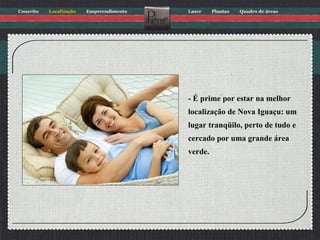 - É prime por estar na melhor localização de Nova Iguaçu: um lugar tranqüilo, perto de tudo e cercado por uma grande área verde. 