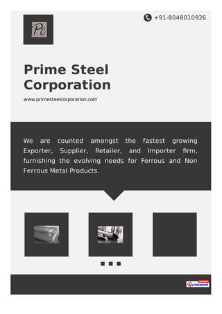 +91-8048010926
Prime Steel
Corporation
www.primesteelcorporation.com
We are counted amongst the fastest growing
Exporter, Supplier, Retailer, and Importer ﬁrm,
furnishing the evolving needs for Ferrous and Non
Ferrous Metal Products.
 